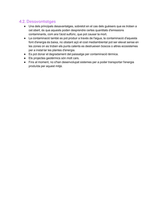 4.2.​ ​Desavantatges 
● Una​ ​dels​ ​principals​ ​desavantatges,​ ​sobretot​ ​en​ ​el​ ​cas​ ​dels​ ​guèisers​ ​que​ ​es​ ​troben​ ​a
cel​ ​obert,​ ​és​ ​que​ ​aquests​ ​poden​ ​desprendre​ ​certes​ ​quantitats​ ​d'emissions
contaminants,​ ​com​ ​ara​ ​l’àcid​ ​sulfúric,​ ​que​ ​pot​ ​causar​ ​la​ ​mort.
● La​ ​contaminació​ ​també​ ​es​ ​pot​ ​produir​ ​a​ ​través​ ​de​ ​l'aigua,​ ​la​ ​contaminació​ ​d'aquesta
font​ ​d'energia​ ​és​ ​baixa,​ ​no​ ​obstant​ ​açò​ ​el​ ​cost​ ​mediambiental​ ​pot​ ​ser​ ​elevat​ ​sense​ ​en
les​ ​zones​ ​on​ ​es​ ​troben​ ​els​ ​punts​ ​calents​ ​es​ ​destrueixen​ ​boscos​ ​o​ ​altres​ ​ecosistemes
per​ ​a​ ​instal·lar​ ​les​ ​plantes​ ​d'energia.
● Es​ ​pot​ ​donar​ ​el​ ​degradament​ ​del​ ​paissatge​ ​per​ ​contaminació​ ​tèrmica.
● Els​ ​projectes​ ​geotèrmics​ ​són​ ​molt​ ​cars.
● Fins​ ​al​ ​moment,​ ​no​ ​s'han​ ​desenvolupat​ ​sistemes​ ​per​ ​a​ ​poder​ ​transportar​ ​l'energia
produïda​ ​per​ ​aquest​ ​mitjà.
 