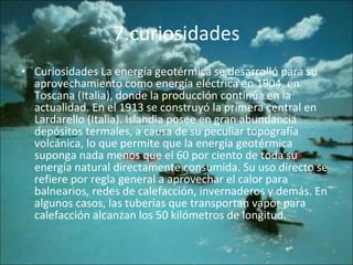 7.curiosidades Curiosidades La energía geotérmica se desarrolló para su aprovechamiento como energía eléctrica en 1904, en Toscana (Italia), donde la producción continúa en la actualidad. En el 1913 se construyó la primera central en Lardarello (Italia). Islandia posee en gran abundancia depósitos termales, a causa de su peculiar topografía volcánica, lo que permite que la energía geotérmica suponga nada menos que el 60 por ciento de toda su energía natural directamente consumida. Su uso directo se refiere por regla general a aprovechar el calor para balnearios, redes de calefacción, invernaderos y demás. En algunos casos, las tuberías que transportan vapor para calefacción alcanzan los 50 kilómetros de longitud.  