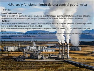 4.Partes y funcionamiento de una central geotérmica - Canalizaciones de agua Hacen la función del quemador ya que sirve para calentar el agua que moverá la turbina, debido a las alas temperaturas que alcanza el vapor de agua (procedente del interior de la Tierra) que transportan. - Turbinas Las turbinas pueden considerarse como la parte mas importante de la central ya que son las encargadas de mover el generador para producir la electricidad. Estas turbinas están diseñadas para soportar una temperatura de unos 600º C y una presión de unos 350 bares. Las turbinas están formadas por unas serie de álabes de distintos tamaños que aprovechan la presión del vapor de agua para hacer girar la turbina. - Generador Es el encargado de producir la electricidad - Condensador Es el encargado de condensar el vapor que se encarga de mover la turbina para que pueda volver a ser utilizado - Torres de refrigeración Se encargan de mantener baja la temperatura del condensador, garantizando el correcto funcionamiento de la central. El agua que refrigera el condensador es enfriada en las torres de enfriamiento al entrar en contacto con el aire frío que circula a través de ellas. Otras partes de la central, también importantes para garantizar un buen funcionamiento,  serían todas las tuberías y bombas que transportan todo el agua a través de toda la central. En este dibujo se puede ver el funcionamiento y las partes que forman una central geotérmica:   Partes: 