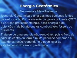 Energia Geotérmica
               Geotermia e Meio Ambiente
A energia Geotérmica e uma das mas benignas fontes
de eletricidade, Por a emissão de gases poluentes(CO2
e SO) ser praticamente nula, essa energia e de
obtenção mais barata que os combustíveis fosseis ou
nucleares.
Trata-se de uma energia não-renovável, pois o fluxo de
calor do centro da terra e muito pequeno comprado a
taxa de extração requerida, e o pode levar ao
esgotamento do campo geotérmico.
 