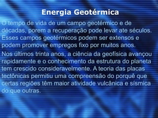 Energia Geotérmica
O tempo de vida de um campo geotérmico e de
décadas, porem a recuperação pode levar ate séculos.
Esses campos geotérmicos podem ser extensos e
podem promover empregos fixo por muitos anos.
Nos últimos trinta anos, a ciência da geofísica avançou
rapidamente e o conhecimento da estrutura do planeta
tem crescido consideravelmente. A teoria das placas
tectônicas permitiu uma compreensão do porquê que
certas regiões têm maior atividade vulcânica e sísmica
do que outras.
 