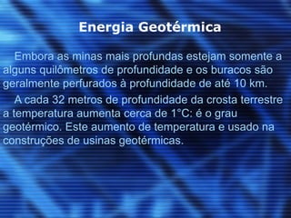 Energia Geotérmica

   Embora as minas mais profundas estejam somente a
alguns quilômetros de profundidade e os buracos são
geralmente perfurados à profundidade de até 10 km.
   A cada 32 metros de profundidade da crosta terrestre
a temperatura aumenta cerca de 1°C: é o grau
geotérmico. Este aumento de temperatura e usado na
construções de usinas geotérmicas.
 