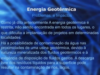 Energia Geotérmica
                 Problemas e Impactos
Como já dito anteriormente A energia geotérmica é
restrita, não sendo encontrada em todos os lugares, o
que dificulta a implantação de projetos em determinadas
localidades.
Há a possibilidade de contaminação da água nas
proximidades de uma usina geotérmica, devido à
natureza mineralizada dos fluidos geotérmicos e à
exigência de disposição de fluidos gastos. A descarga
livre dos resíduos líquidos para a superfície pode
resultar na contaminação de rios, lagos.
 