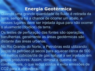 Energia Geotérmica
Quando uma grande quantidade de fluido é retirada da
terra, sempre há a chance de ocorrer um abalo, e
nesses lugares deve ser injetada água para não ocorrer
o aluamento (doidice) da terra.
Os testes de perfuração das fontes são operações
barulhentas, geralmente as áreas geotérmicas são
distante das áreas urbanas.
No Rio Grande do Norte, a Petrobras está utilizando
poços de petróleo já secos para aquecer cerca de 500
mil metros cúbicos/dia de gás natural a ser injetado em
poços produtores. Assim, diminui a queima de
combustíveis, o que reduz custos e evita emissões de
CO2 para a atmosfera.
 