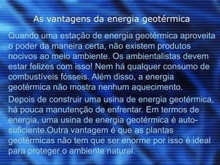 As vantagens da energia geotérmica
Quando uma estação de energia geotérmica aproveita
o poder da maneira certa, não existem produtos
nocivos ao meio ambiente. Os ambientalistas devem
estar felizes com isso! Nem há qualquer consumo de
combustíveis fósseis. Além disso, a energia
geotérmica não mostra nenhum aquecimento.
Depois de construir uma usina de energia geotérmica,
há pouca manutenção de enfrentar. Em termos de
energia, uma usina de energia geotérmica é auto-
suficiente.Outra vantagem é que as plantas
geotérmicas não tem que ser enorme por isso é ideal
para proteger o ambiente natural.
 