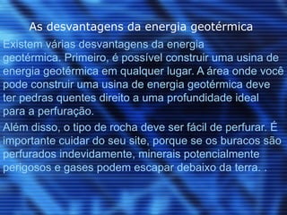 As desvantagens da energia geotérmica
Existem várias desvantagens da energia
geotérmica. Primeiro, é possível construir uma usina de
energia geotérmica em qualquer lugar. A área onde você
pode construir uma usina de energia geotérmica deve
ter pedras quentes direito a uma profundidade ideal
para a perfuração.
Além disso, o tipo de rocha deve ser fácil de perfurar. É
importante cuidar do seu site, porque se os buracos são
perfurados indevidamente, minerais potencialmente
perigosos e gases podem escapar debaixo da terra. .
 