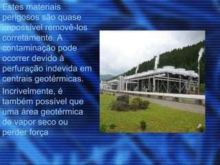 Estes materiais
perigosos são quase
impossível removê-los
corretamente. A
contaminação pode
ocorrer devido à
perfuração indevida em
centrais geotérmicas.
Incrivelmente, é
também possível que
uma área geotérmica
de vapor seco ou
perder força
 