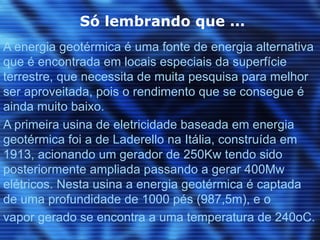 Só lembrando que ...
A energia geotérmica é uma fonte de energia alternativa
que é encontrada em locais especiais da superfície
terrestre, que necessita de muita pesquisa para melhor
ser aproveitada, pois o rendimento que se consegue é
ainda muito baixo.
A primeira usina de eletricidade baseada em energia
geotérmica foi a de Laderello na Itália, construída em
1913, acionando um gerador de 250Kw tendo sido
posteriormente ampliada passando a gerar 400Mw
elétricos. Nesta usina a energia geotérmica é captada
de uma profundidade de 1000 pés (987,5m), e o
vapor gerado se encontra a uma temperatura de 240oC.
 