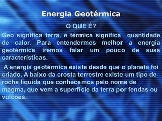Energia Geotérmica
                      O QUE É?
Geo significa terra, e térmica significa quantidade
de calor. Para entendermos melhor a energia
geotérmica iremos falar um pouco de suas
características.
 A energia geotérmica existe desde que o planeta foi
criado. A baixo da crosta terrestre existe um tipo de
rocha liquida que conhecemos pelo nome de
magma, que vem a superfície da terra por fendas ou
vulcões.
 