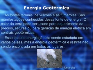 Energia Geotérmica
  As fontes termais, os vulcões e as fumarolas, São
manifestações conhecidas dessa fonte de energia. O
calor da terra pode ser usado para aquecimento de
prédios, estufas ou para geração de energia elétrica em
centrais geotérmicas.
  Esse tipo de energia já esta sendo estudada em
vários países, mas a energia geotérmica e restrita não
sendo encontrada em todos os lugares.




                                      fumarolas
 