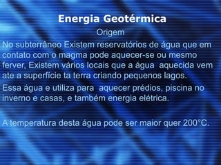 Energia Geotérmica
                           Origem
No subterrâneo Existem reservatórios de água que em
contato com o magma pode aquecer-se ou mesmo
ferver, Existem vários locais que a água aquecida vem
ate a superfície ta terra criando pequenos lagos.
Essa água e utiliza para aquecer prédios, piscina no
inverno e casas, e também energia elétrica.

A temperatura desta água pode ser maior quer 200°C.
 
