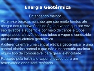 Energia Geotérmica

                   Entendendo melhor ...
Abrem-se buracos no chão que são muito fundos ate
chegar nos reservatórios de água e vapor, que por vez
são levados a superfície por meio de canos e tubos
apropriados, através desses tubos o vapor e conduzido
ate a central elétrica geotérmica.
A diferença entre uma central elétrica geotérmica e uma
central elétrica normal e que não e necessário queimar
algum tipo de combustível para gerar eletricidade.
Passado pela turbina o vapor e levado para um
reservatório onde será resfriado.
 