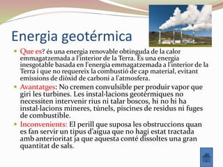 Energia geotérmica
 Que es? és una energia renovable obtinguda de la calor
emmagatzemada a l'interior de la Terra. És una energia
inesgotable basada en l'energia emmagatzemada a l'interior de la
Terra i que no requereix la combustió de cap material, evitant
emissions de diòxid de carboni a l'atmosfera.
 Avantatges: No cremen convulsible per produir vapor que
giri les turbines. Les instal·lacions geotèrmiques no
necessiten intervenir rius ni talar boscos, hi no hi ha
instal·lacions mineres, túnels, piscines de residus ni fuges
de combustible.
 Inconvenients: El perill que suposa les obstruccions quan
es fan servir un tipus d’aigua que no hagi estat tractada
amb anterioritat ja que aquesta conté dissoltes una gran
quantitat de sals.
 