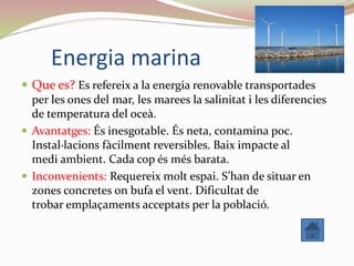 Energia marina
 Que es? Es refereix a la energia renovable transportades
per les ones del mar, les marees la salinitat i les diferencies
de temperatura del oceà.
 Avantatges: És inesgotable. És neta, contamina poc.
Instal·lacions fàcilment reversibles. Baix impacte al
medi ambient. Cada cop és més barata.
 Inconvenients: Requereix molt espai. S’han de situar en
zones concretes on bufa el vent. Dificultat de
trobar emplaçaments acceptats per la població.
 