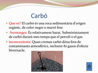 Carbó
 Que es? El carbó és una roca sedimentària d'origen
orgànic, de color negre o marró fosc
 Aventatges: És relativament barat. Subministrament
de carbó durarà mes temps que el petroli o el gas.
 inconvenients: Quan cremas carbó dóna fora de
contaminants atmosfèrics, incloent-hi gasos d'efecte
hivernacle.
 
