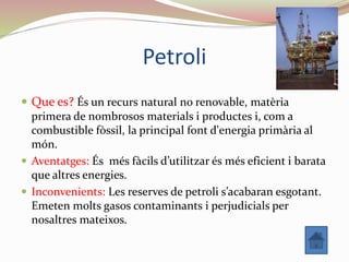 Petroli
 Que es? És un recurs natural no renovable, matèria
primera de nombrosos materials i productes i, com a
combustible fòssil, la principal font d'energia primària al
món.
 Aventatges: És més fàcils d’utilitzar és més eficient i barata
que altres energies.
 Inconvenients: Les reserves de petroli s’acabaran esgotant.
Emeten molts gasos contaminants i perjudicials per
nosaltres mateixos.
 
