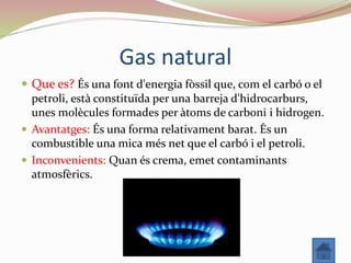 Gas natural
 Que es? És una font d'energia fòssil que, com el carbó o el
petroli, està constituïda per una barreja d'hidrocarburs,
unes molècules formades per àtoms de carboni i hidrogen.
 Avantatges: És una forma relativament barat. És un
combustible una mica més net que el carbó i el petroli.
 Inconvenients: Quan és crema, emet contaminants
atmosfèrics.
 