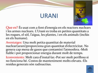 URANI
Que es? És usat com a font d’energia en els reactors nuclears
i les armes nuclears. L’Urani es troba en petites quantitats a
les roques, el sòl, l’aigua, les plantes, i en els animals (inclús
en els humans).
Aventatges: Una molt petita quantitat de material
nuclear(urani)proporciona gran quantitat d’electricitat. No
genera cap mena de gasos que contamini l’atmosfera.-Molt
fiable i pot proporcionar energia durant molt de temps.
Iconvenients: Molt cara d’instal·lar.-Pot ser molt perillosa si
no funciona bé. Costos de manteniment molts elevats.-Els
residus generats són radioactius.
 