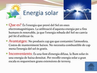 Energia solar
 Que es? És l'energia que prové del Sol en ones
electromagnètiques. La utilització d'aquesta energia per a fins
humans és renovable, ja que l'energia rebuda del Sol no canvia
pel fet d'utilitzar-la.
 Avantatges: No produeix cap gas que contamini l’atmosfera.
Costos de manteniment baixos. No necessita combustible de cap
mena l’energia del sol és gratis.
 Inconvenients: És una font d’energia difusa, la llum solar és
una energia de baixa densitat. Per recollir energia solar a gran
escala es requereixen grans extensions de terreny.
 
