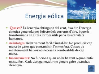 Energia eólica
 Que es? És l'energia obtinguda del vent, és a dir, l'energia
cinètica generada per l'efecte dels corrents d'aire, i que és
transformada en altres formes útils per a les activitats
humanes.
 Avantatges: Relativament fàcil d’instal·lar. No produeix cap
mena de gasos que contaminin l’atmosfera. Costos de
manteniment baixos no necessita combustible de cap
mena.
 Inconvenients: No funciona quan no hi ha vent o quan bufa
massa fort. Cada aerogenerador no genera gaire quantitat
d’energia.
 