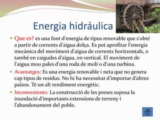 Energia hidráulica
 Que es? es una font d'energia de tipus renovable que s'obté
a partir de corrents d'aigua dolça. Es pot aprofitar l'energia
mecànica del moviment d'aigua de corrents horitzontals, o
també en caigudes d‘aigua, en vertical. El moviment de
l'aigua mou pales d'una roda de molí o d'una turbina.
 Avantatges: Es una energia renovable i neta que no genera
cap tipus de residus. No hi ha necessitat d’importar d’altres
països. Té un alt rendiment energètic.
 Inconvenients: La construcció de les preses suposa la
inundació d’importants extensions de terreny i
l’abandonament del poble.
 