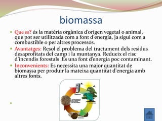 biomassa
 Que es? és la matèria orgànica d’origen vegetal o animal,
que pot ser utilitzada com a font d'energia, ja sigui com a
combustible o per altres processos.
 Avantatges: Resol el problema del tractament dels residus
desaprofitats del camp i la muntanya. Redueix el risc
d’incendis forestals .És una font d’energia poc contaminant.
 Inconvenients: Es necessita una major quantitat de
biomassa per produir la mateixa quantitat d'energia amb
altres fonts.

 