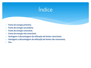  Fonte de energia primária;
 Fonte de energia secundária;
 Fonte de energia renovável;
 Fonte de energia não renovável;
 Vantagens e desvantagens da utilização de fontes renováveis;
 Vantagens e desvantagens da utilização de fontes não renováveis;
 Fim.
Índice
 