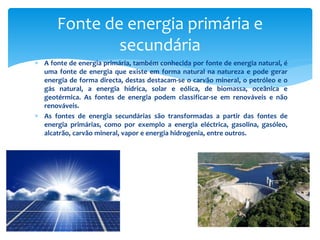  A fonte de energia primária, também conhecida por fonte de energia natural, é
uma fonte de energia que existe em forma natural na natureza e pode gerar
energia de forma directa, destas destacam-se o carvão mineral, o petróleo e o
gás natural, a energia hídrica, solar e eólica, de biomassa, oceânica e
geotérmica. As fontes de energia podem classificar-se em renováveis e não
renováveis.
 As fontes de energia secundárias são transformadas a partir das fontes de
energia primárias, como por exemplo a energia eléctrica, gasolina, gasóleo,
alcatrão, carvão mineral, vapor e energia hidrogenia, entre outros.
Fonte de energia primária e
secundária
 