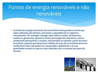  As fontes de energia renováveis são uma infinita fonte geradora mesmo que
sejam utilizadas pelo Homem, possuindo a capacidade de se regenerar
naturalmente. Por exemplo a energia solar, hídrica e eólica, de biomassa,
oceânica e geotérmica. Quanto às fontes de energia não renováveis, como o
combustível petroquímico e nuclear, são formadas no subsolo a partir de restos
de animais e plantas que demoraram milhões de anos até se transformarem em
combustível. Estes não podem ser recuperados rapidamente e as suas
quantidades tornam-se cada vez mais reduzidas com o consumo por parte do
homem.
Fontes de energia renováveis e não
renováveis
 