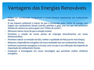 • Podem ser consideradas inesgotáveis à escala humana comparando aos combustíveis
fósseis;
• O seu impacto ambiental é menor do que o provocado pelas fontes de energia com
origem nos combustíveis fósseis (carvão, petróleo e gás), uma vez que não produzem
dióxido de carbono ou outros gases com “efeito de estufa”;
• Oferecem menos riscos do que a energia nuclear;
• Permitem a criação de novos postos de emprego (investimentos em zonas
desfavorecidas);
• Permitem reduzir as emissões de CO2, melhor a qualidade de Vida (um Ar mais limpo);
• Reduzem a dependência energética da nossa sociedade face aos combustíveis fósseis;
• Conferem autonomia energética a um país, uma vez que a sua utilização não depende da
importação de combustíveis fósseis;
• Conduzem à investigação em novas tecnologias que permitam melhor eficiência
energética
Vantagens das Energias Renováveis
 