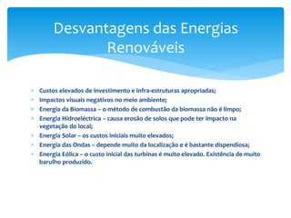  Custos elevados de investimento e infra-estruturas apropriadas;
 Impactos visuais negativos no meio ambiente;
 Energia da Biomassa – o método de combustão da biomassa não é limpo;
 Energia Hidroeléctrica – causa erosão de solos que pode ter impacto na
vegetação do local;
 Energia Solar – os custos iniciais muito elevados;
 Energia das Ondas – depende muito da localização e é bastante dispendiosa;
 Energia Eólica – o custo inicial das turbinas é muito elevado. Existência de muito
barulho produzido.
Desvantagens das Energias
Renováveis
 