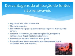  Esgotam-se à escala da vida humana
 São muito poluentes
 São limitadas no espaço o que dificulta a sua origem nas diversas partes
da Terra.
 Por serem concentradas, os custos de exploração, transporte e
refinação (caso do petróleo) são muito elevados
 Podem causar desastres ambientais muito graves
 É necessário que haja uma armadilha petrolífera para que este se
acumule de modo a ser extraído.
Desvantagens da utilização de fontes
não renováveis
 