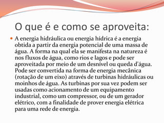 O que é e como se aproveita:
 A energia hidráulica ou energia hídrica é a energia
 obtida a partir da energia potencial de uma massa de
 água. A forma na qual ela se manifesta na natureza é
 nos fluxos de água, como rios e lagos e pode ser
 aproveitada por meio de um desnível ou queda d'água.
 Pode ser convertida na forma de energia mecânica
 (rotação de um eixo) através de turbinas hidráulicas ou
 moinhos de água. As turbinas por sua vez podem ser
 usadas como acionamento de um equipamento
 industrial, como um compressor, ou de um gerador
 elétrico, com a finalidade de prover energia elétrica
 para uma rede de energia.
 