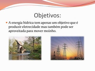 Objetivos:
 A energia hídrica tem apenas um objetivo que é
 produzir eletrecidade mas também pode ser
 aproveitada para mover moinho.
 