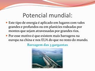Potencial mundial:
 Este tipo de energia é aplicado em lugares com vales
  grandes e profundos ou em planícies rodeadas por
  montes que sejam atravessadas por grandes rios.
 Por esse motivo é que existem mais barragens na
  europa na china e nos EUA do que no resto do mundo.
              Barragem das 3 gargantas
 