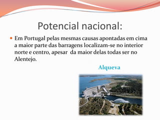Potencial nacional:
 Em Portugal pelas mesmas causas apontadas em cima
 a maior parte das barragens localizam-se no interior
 norte e centro, apesar da maior delas todas ser no
 Alentejo.
                                   Alqueva
 