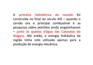 A primeira hidrelétrica do mundo foi
construída no final do século XIX – quando o
carvão era o principal combustível e as
pesquisas sobre petróleo ainda engatinhavam
– junto às quedas d’água das Cataratas do
Niágara. Até então, a energia hidráulica da
região tinha sido utilizada apenas para a
produção de energia mecânica.
 