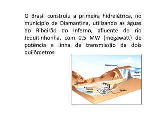 O Brasil construiu a primeira hidrelétrica, no
município de Diamantina, utilizando as águas
do Ribeirão do Inferno, afluente do rio
Jequitinhonha, com 0,5 MW (megawatt) de
potência e linha de transmissão de dois
quilômetros.
 