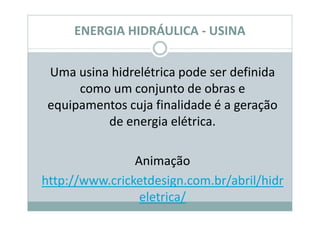 ENERGIA HIDRÁULICA - USINA


 Uma usina hidrelétrica pode ser definida
      como um conjunto de obras e
 equipamentos cuja finalidade é a geração
          de energia elétrica.

                Animação
http://www.cricketdesign.com.br/abril/hidr
                 eletrica/
 