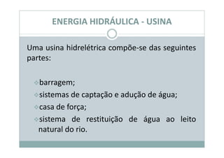 ENERGIA HIDRÁULICA - USINA

Uma usina hidrelétrica compõe-se das seguintes
partes:

   barragem;
   sistemas de captação e adução de água;
   casa de força;
   sistema de restituição de água ao leito
   natural do rio.
 