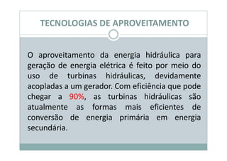 TECNOLOGIAS DE APROVEITAMENTO


O aproveitamento da energia hidráulica para
geração de energia elétrica é feito por meio do
uso de turbinas hidráulicas, devidamente
acopladas a um gerador. Com eficiência que pode
chegar a 90%, as turbinas hidráulicas são
atualmente as formas mais eficientes de
conversão de energia primária em energia
secundária.
 