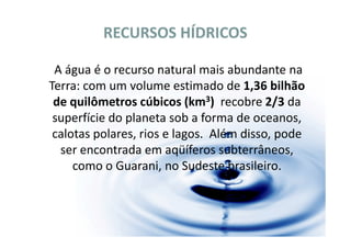 RECURSOS HÍDRICOS

 A água é o recurso natural mais abundante na
Terra: com um volume estimado de 1,36 bilhão
 de quilômetros cúbicos (km3) recobre 2/3 da
 superfície do planeta sob a forma de oceanos,
 calotas polares, rios e lagos. Além disso, pode
  ser encontrada em aqüíferos subterrâneos,
     como o Guarani, no Sudeste brasileiro.
 