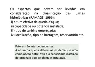 Os aspectos que devem ser levados em
consideração na classificação das usinas
hidrelétricas (RAMAGE, 1996):
 i) altura efetiva da queda d’água;
 ii) capacidade ou potência instalada;
 iii) tipo de turbina empregada;
 iv) localização, tipo de barragem, reservatório etc.


   Fatores são interdependentes.
   A altura da queda determina os demais, e uma
   combinação entre esta e a capacidade instalada
   determina o tipo de planta e instalação.
 