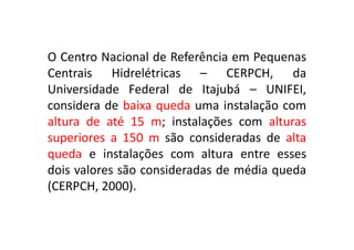 O Centro Nacional de Referência em Pequenas
   Centrais Hidrelétricas – CERPCH, da
   Universidade Federal de Itajubá – UNIFEI,
   considera de baixa queda uma instalação com
   altura de até 15 m; instalações com alturas
   superiores a 150 m são consideradas de alta
   queda e instalações com altura entre esses
   dois valores são consideradas de média queda
   (CERPCH, 2000).

TPQ - 5   Período - Campus Toledo - UTFPR
 