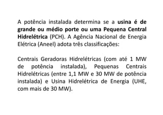 A potência instalada determina se a usina é de
grande ou médio porte ou uma Pequena Central
Hidrelétrica (PCH). A Agência Nacional de Energia
Elétrica (Aneel) adota três classificações:

Centrais Geradoras Hidrelétricas (com até 1 MW
de potência instalada), Pequenas Centrais
Hidrelétricas (entre 1,1 MW e 30 MW de potência
instalada) e Usina Hidrelétrica de Energia (UHE,
com mais de 30 MW).

TPQ - 5   Período - Campus Toledo - UTFPR
 