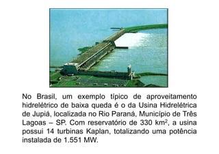 No Brasil, um exemplo típico de aproveitamento
hidrelétrico de baixa queda é o da Usina Hidrelétrica
de Jupiá, localizada no Rio Paraná, Município de Três
Lagoas – SP. Com reservatório de 330 km2, a usina
possui 14 turbinas Kaplan, totalizando uma potência
instalada de 1.551 MW.
 