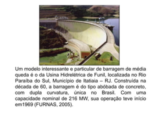 Um modelo interessante e particular de barragem de média
queda é o da Usina Hidrelétrica de Funil, localizada no Rio
Paraíba do Sul, Município de Itatiaia – RJ. Construída na
década de 60, a barragem é do tipo abóbada de concreto,
com dupla curvatura, única no Brasil. Com uma
capacidade nominal de 216 MW, sua operação teve início
em1969 (FURNAS, 2005).
 