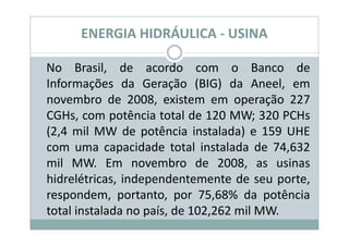 ENERGIA HIDRÁULICA - USINA

No Brasil, de acordo com o Banco de
Informações da Geração (BIG) da Aneel, em
novembro de 2008, existem em operação 227
CGHs, com potência total de 120 MW; 320 PCHs
(2,4 mil MW de potência instalada) e 159 UHE
com uma capacidade total instalada de 74,632
mil MW. Em novembro de 2008, as usinas
hidrelétricas, independentemente de seu porte,
respondem, portanto, por 75,68% da potência
total instalada no país, de 102,262 mil MW.
 