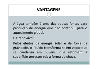 VANTAGENS

A água também é uma das poucas fontes para
produção de energia que não contribui para o
aquecimento global.
E é renovável:
Pelos efeitos da energia solar e da força da
gravidade, o líquido transforma-se em vapor que
se condensa em nuvens, que retornam à
superfície terrestre sob a forma de chuva.
 