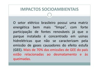 IMPACTOS SOCIOAMBIENTAIS

O setor elétrico brasileiro possui uma matriz
energética bem mais “limpa”, com forte
participação de fontes renováveis já que o
parque instalado é concentrado em usinas
hidrelétricas que não se caracterizam pela
emissão de gases causadores do efeito estufa
(GEE). Mais de 70% das emissões de GEE do país
estão relacionadas ao desmatamento e às
queimadas.
 